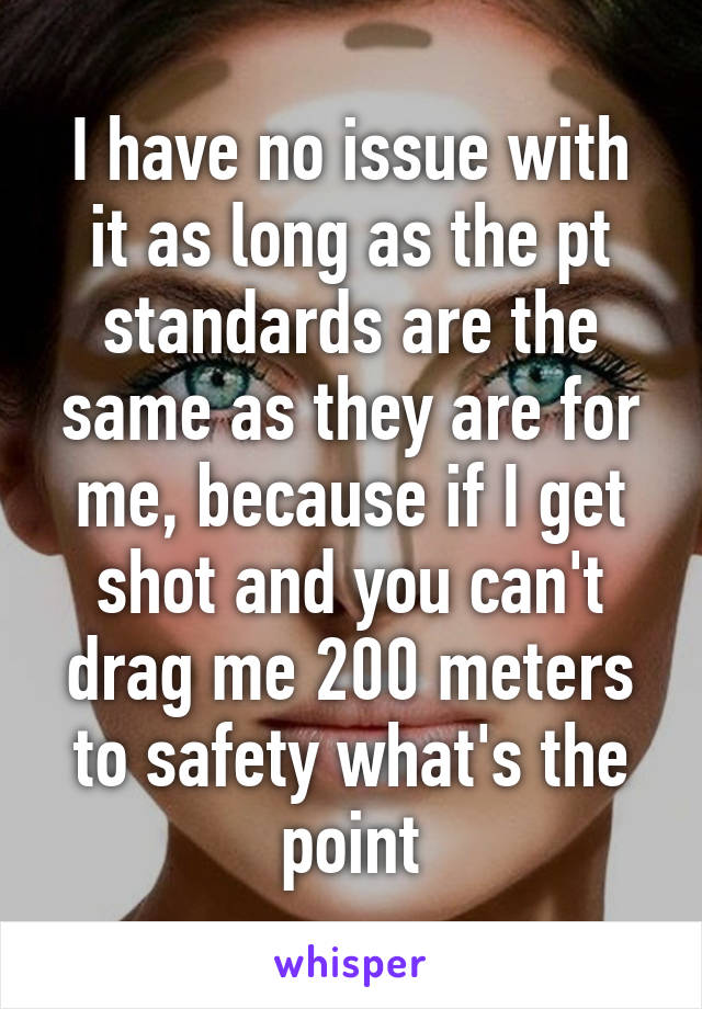 I have no issue with it as long as the pt standards are the same as they are for me, because if I get shot and you can't drag me 200 meters to safety what's the point