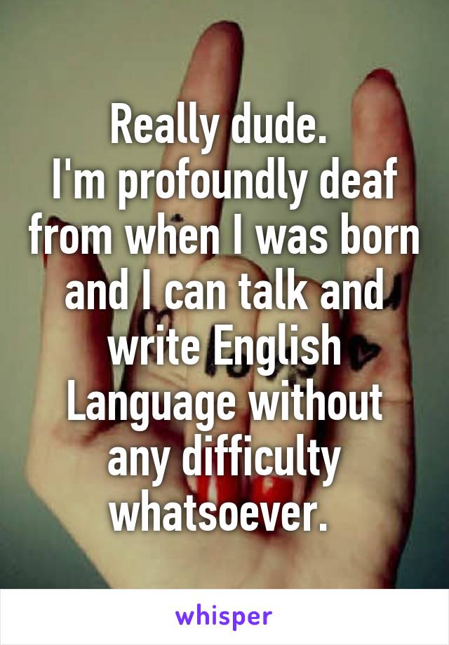 Really dude. 
I'm profoundly deaf from when I was born and I can talk and write English Language without any difficulty whatsoever. 