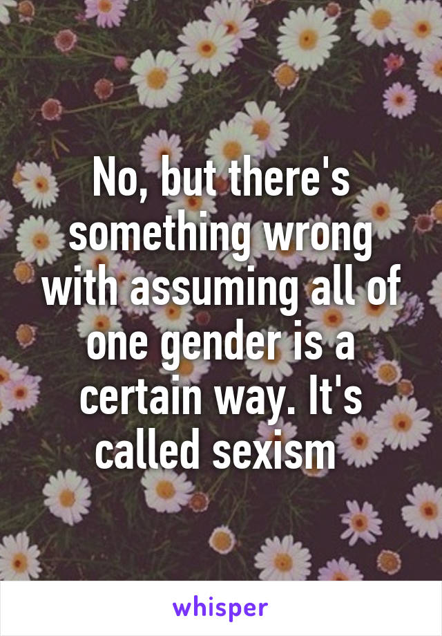 No, but there's something wrong with assuming all of one gender is a certain way. It's called sexism 