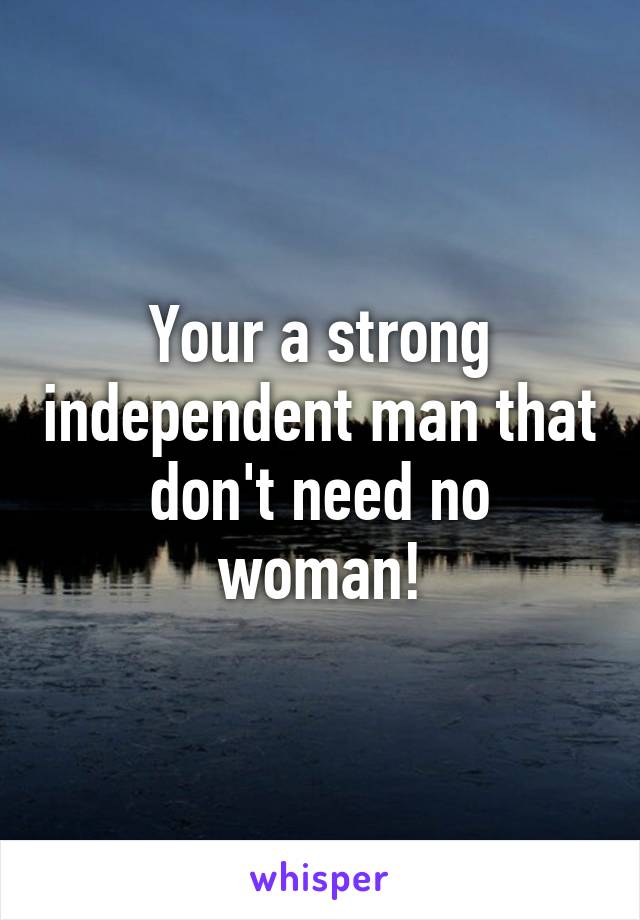 Your a strong independent man that don't need no woman!