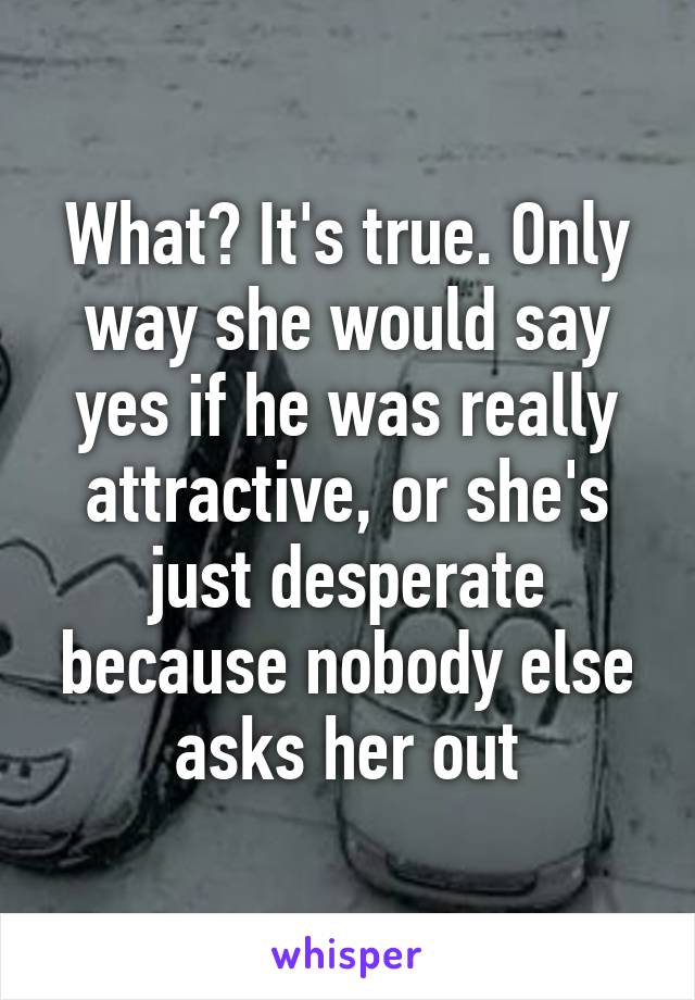 What? It's true. Only way she would say yes if he was really attractive, or she's just desperate because nobody else asks her out