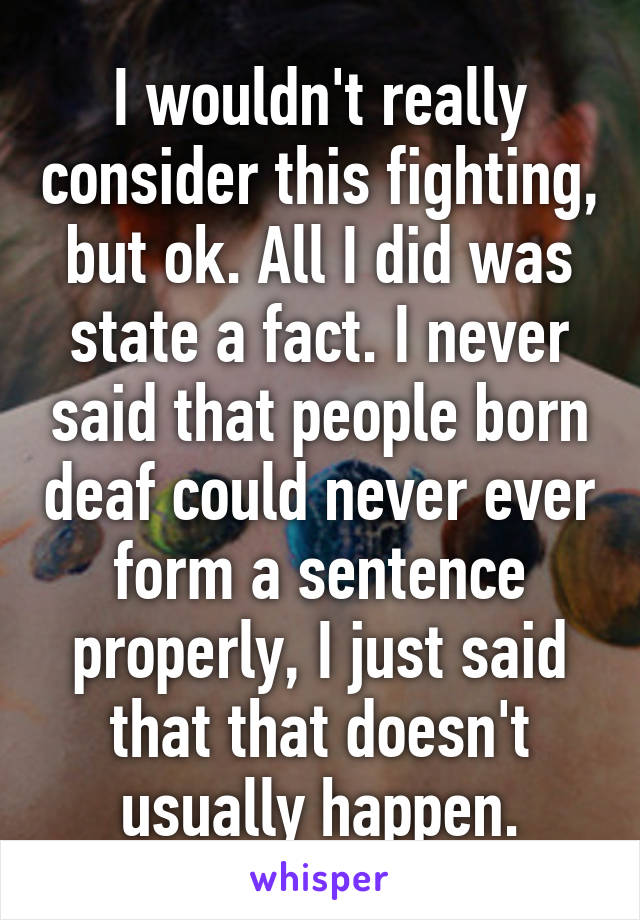 I wouldn't really consider this fighting, but ok. All I did was state a fact. I never said that people born deaf could never ever form a sentence properly, I just said that that doesn't usually happen.