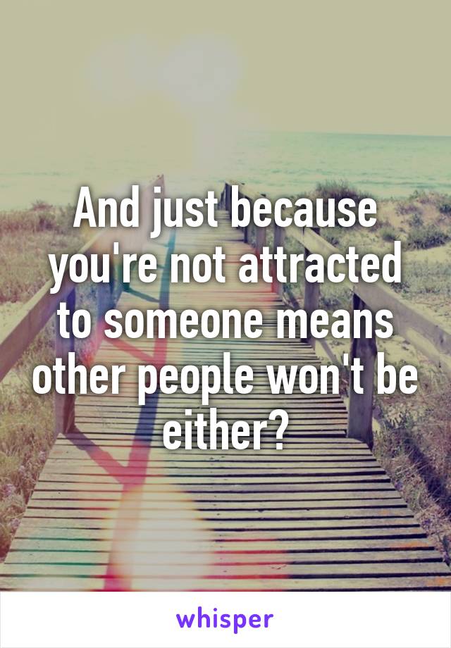 And just because you're not attracted to someone means other people won't be either?