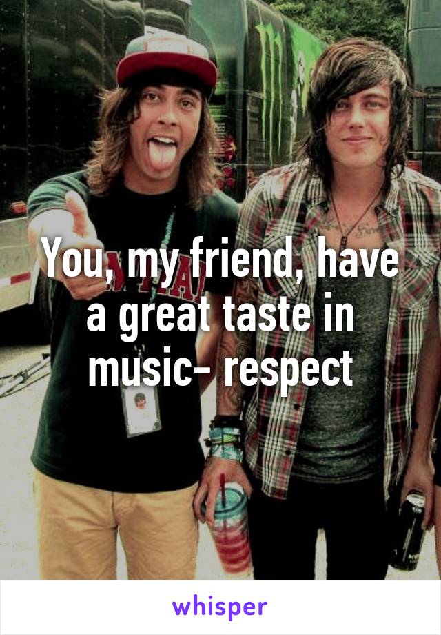 You, my friend, have a great taste in music- respect