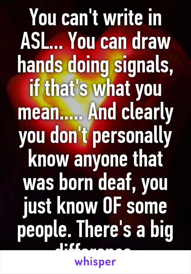 You can't write in ASL... You can draw hands doing signals, if that's what you mean..... And clearly you don't personally know anyone that was born deaf, you just know OF some people. There's a big difference.