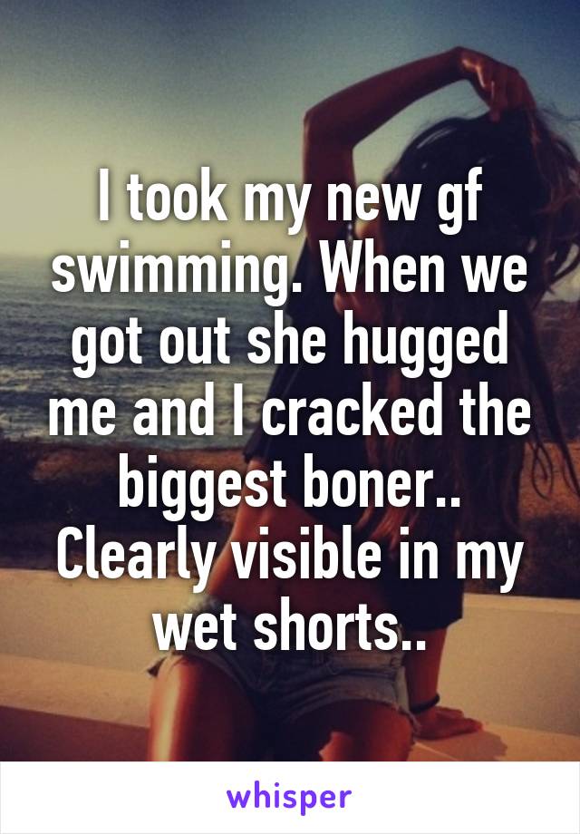 I took my new gf swimming. When we got out she hugged me and I cracked the biggest boner.. Clearly visible in my wet shorts..