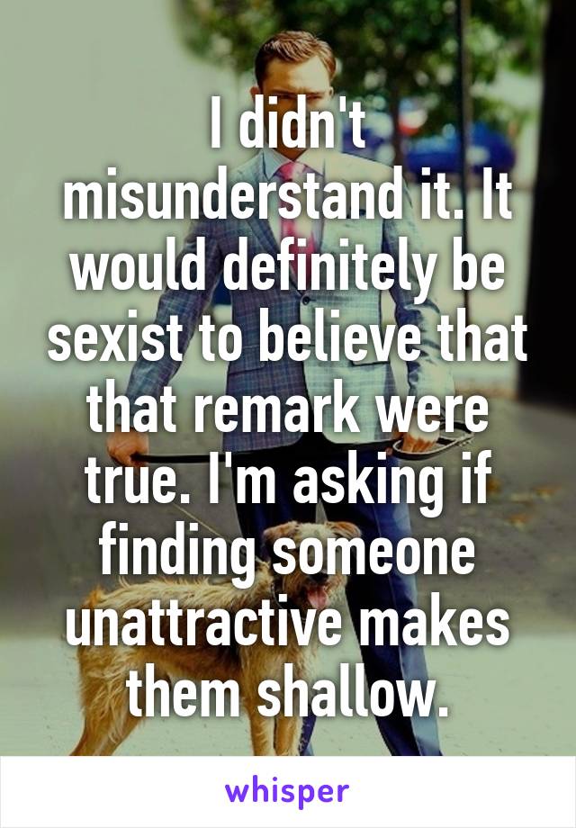 I didn't misunderstand it. It would definitely be sexist to believe that that remark were true. I'm asking if finding someone unattractive makes them shallow.