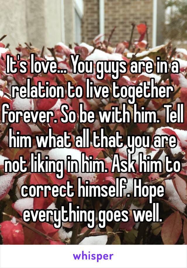 It's love... You guys are in a relation to live together forever. So be with him. Tell him what all that you are not liking in him. Ask him to correct himself. Hope everything goes well.