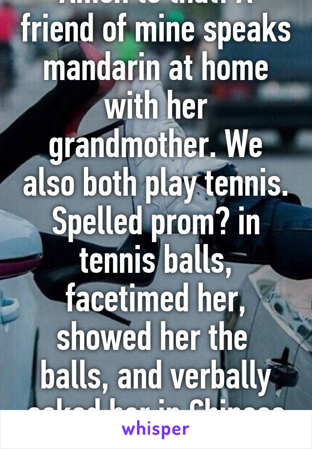 Amen to that! A friend of mine speaks mandarin at home with her grandmother. We also both play tennis. Spelled prom? in tennis balls, facetimed her, showed her the  balls, and verbally asked her in Chinese to prom 