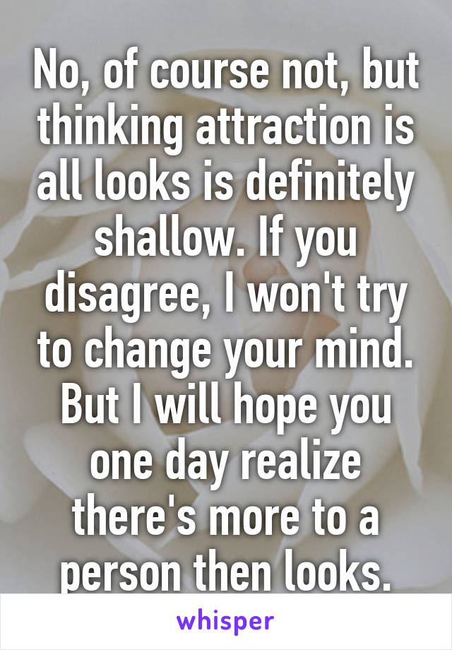 No, of course not, but thinking attraction is all looks is definitely shallow. If you disagree, I won't try to change your mind. But I will hope you one day realize there's more to a person then looks.