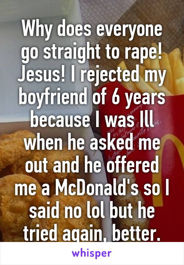 Why does everyone go straight to rape! Jesus! I rejected my boyfriend of 6 years because I was Ill when he asked me out and he offered me a McDonald's so I said no lol but he tried again, better.