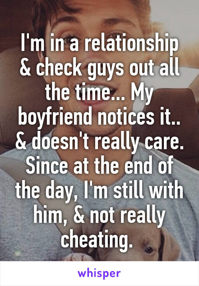 I'm in a relationship & check guys out all the time... My boyfriend notices it.. & doesn't really care. Since at the end of the day, I'm still with him, & not really cheating. 