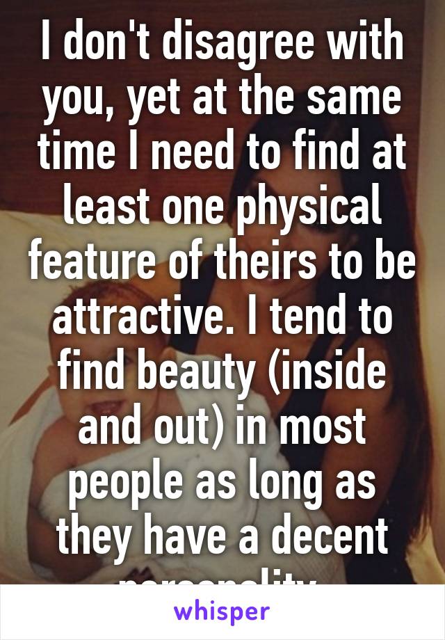 I don't disagree with you, yet at the same time I need to find at least one physical feature of theirs to be attractive. I tend to find beauty (inside and out) in most people as long as they have a decent personality.