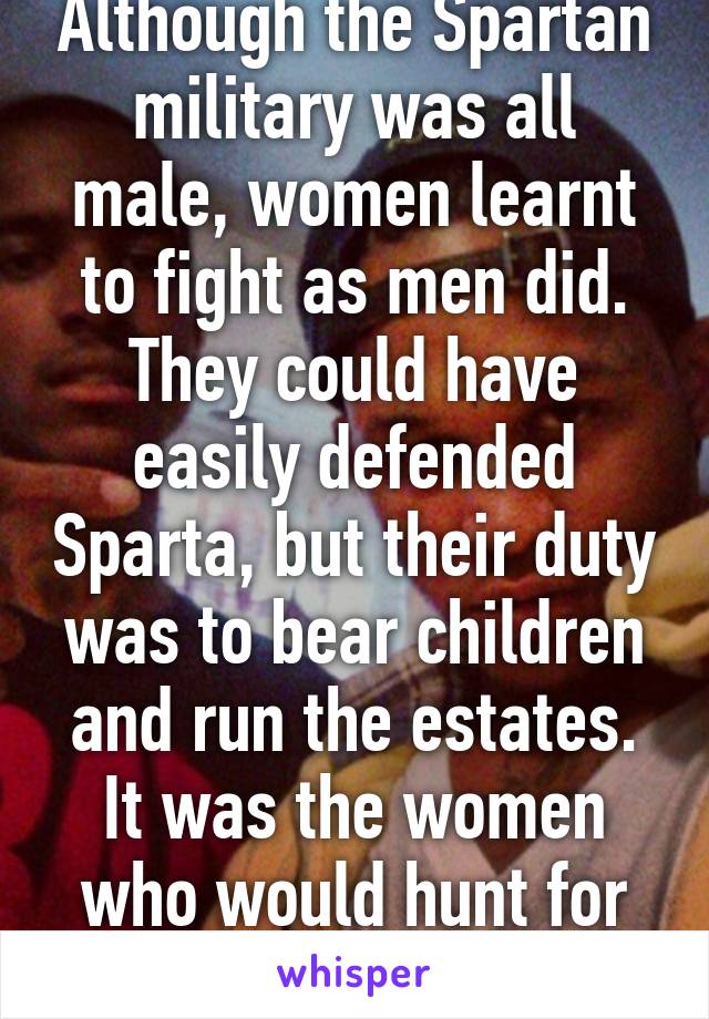 Although the Spartan military was all male, women learnt to fight as men did. They could have easily defended Sparta, but their duty was to bear children and run the estates. It was the women who would hunt for food. 