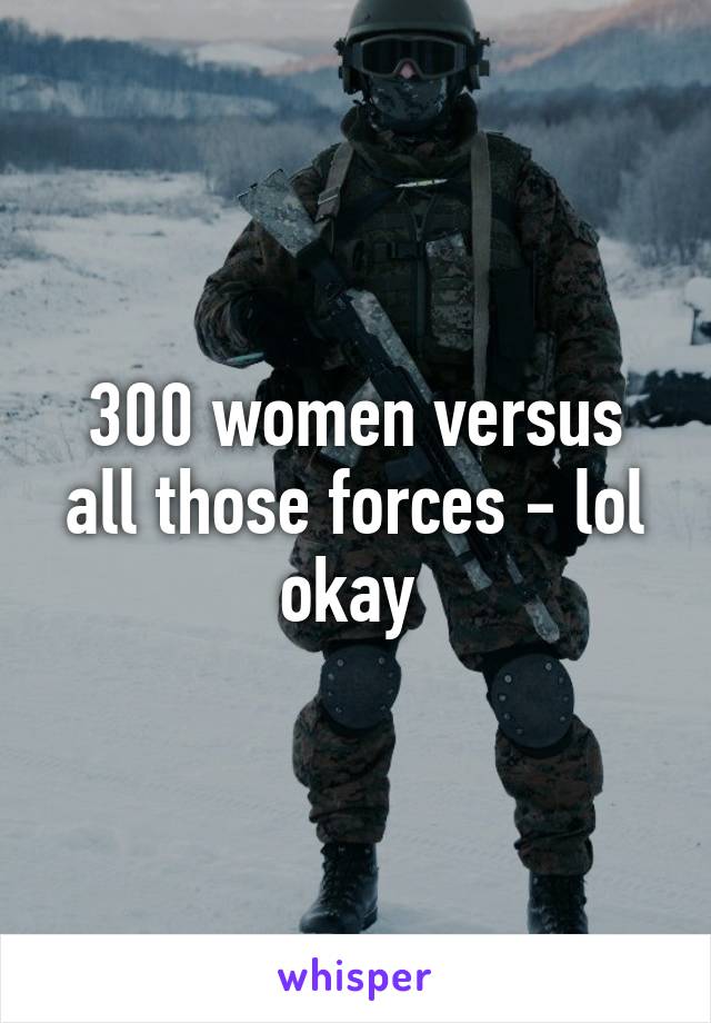 300 women versus all those forces - lol okay 