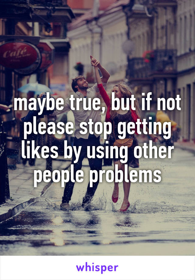 maybe true, but if not please stop getting likes by using other people problems
