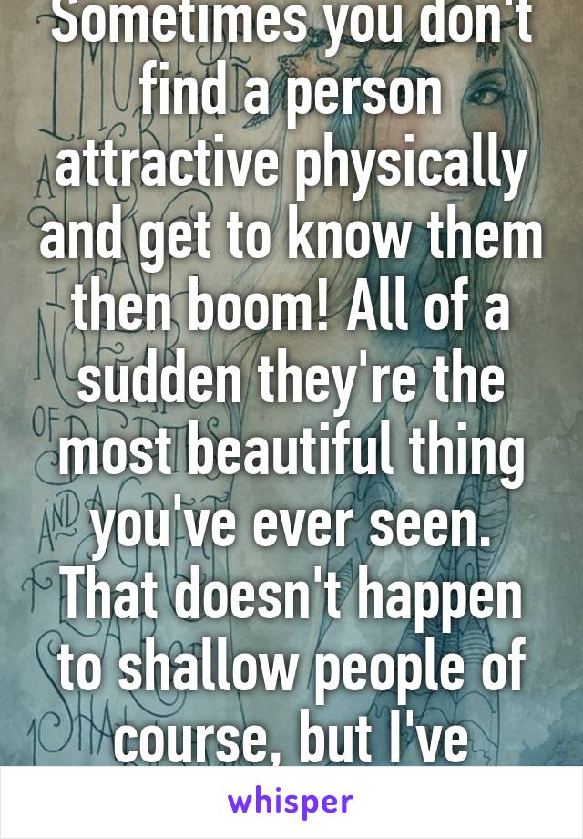 Sometimes you don't find a person attractive physically and get to know them then boom! All of a sudden they're the most beautiful thing you've ever seen. That doesn't happen to shallow people of course, but I've witnessed it.