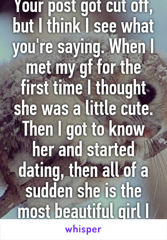 Your post got cut off, but I think I see what you're saying. When I met my gf for the first time I thought she was a little cute. Then I got to know her and started dating, then all of a sudden she is the most beautiful girl I know.