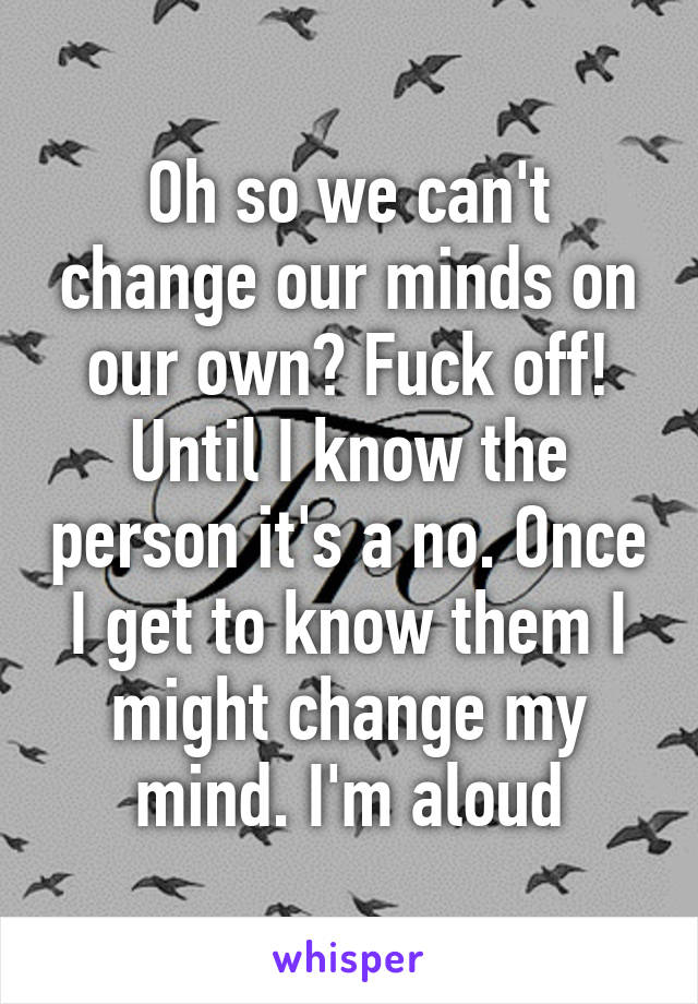 Oh so we can't change our minds on our own? Fuck off!
Until I know the person it's a no. Once I get to know them I might change my mind. I'm aloud