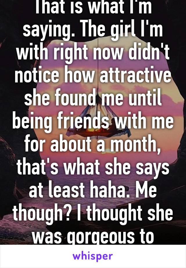 That is what I'm saying. The girl I'm with right now didn't notice how attractive she found me until being friends with me for about a month, that's what she says at least haha. Me though? I thought she was gorgeous to begin with 