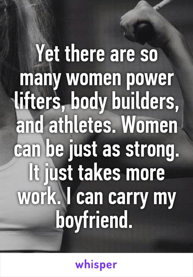 Yet there are so many women power lifters, body builders, and athletes. Women can be just as strong. It just takes more work. I can carry my boyfriend. 