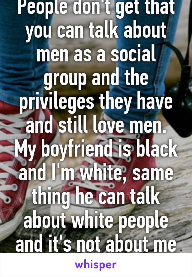 People don't get that you can talk about men as a social group and the privileges they have and still love men. My boyfriend is black and I'm white, same thing he can talk about white people and it's not about me as a person.