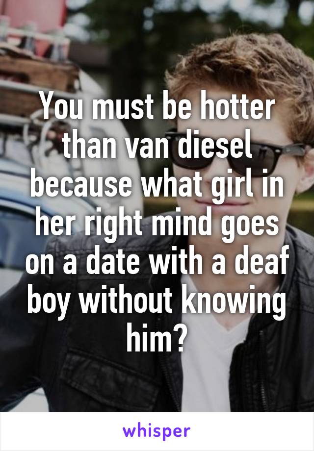 You must be hotter than van diesel because what girl in her right mind goes on a date with a deaf boy without knowing him?