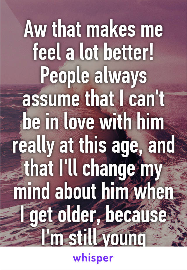 Aw that makes me feel a lot better!
People always assume that I can't be in love with him really at this age, and that I'll change my mind about him when I get older, because I'm still young