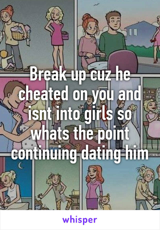 Break up cuz he cheated on you and isnt into girls so whats the point continuing dating him