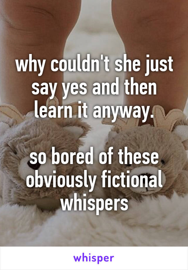 why couldn't she just say yes and then learn it anyway.

so bored of these obviously fictional whispers