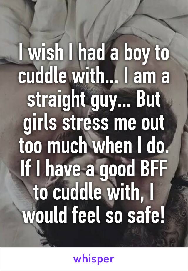 I wish I had a boy to cuddle with... I am a straight guy... But girls stress me out too much when I do. If I have a good BFF to cuddle with, I would feel so safe!