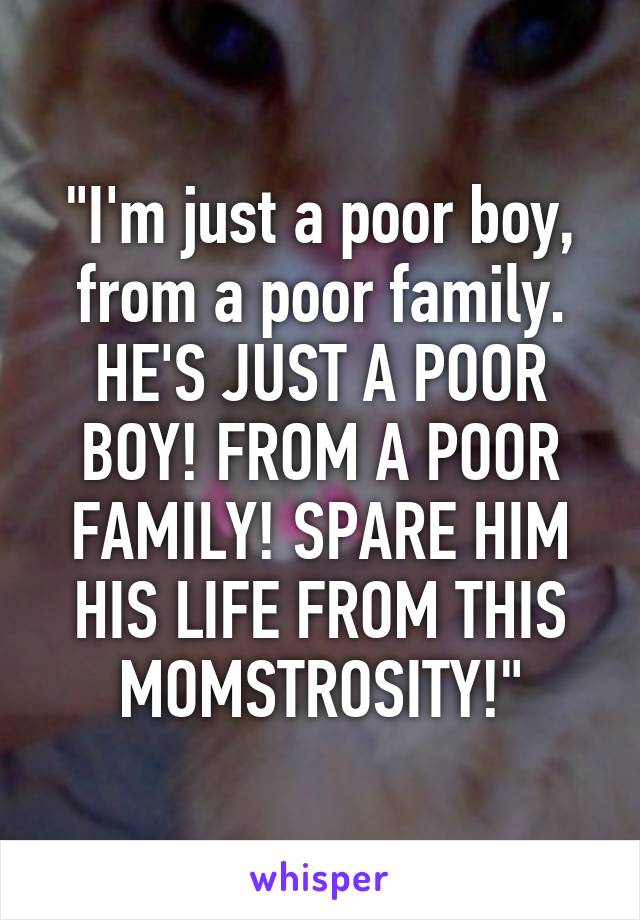 "I'm just a poor boy, from a poor family. HE'S JUST A POOR BOY! FROM A POOR FAMILY! SPARE HIM HIS LIFE FROM THIS MOMSTROSITY!"