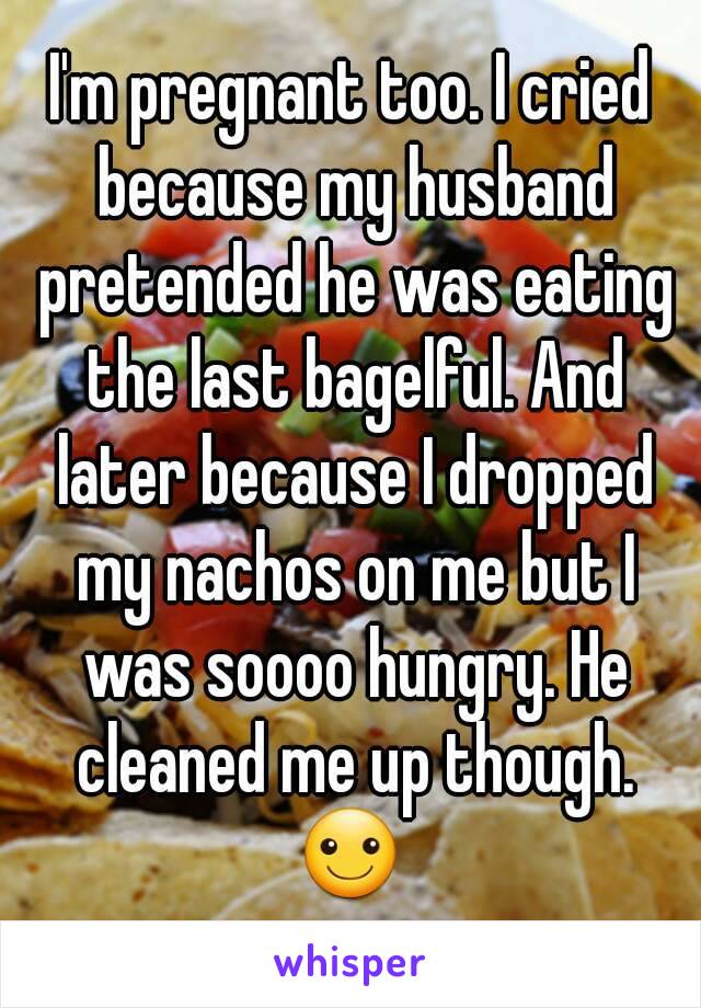 I'm pregnant too. I cried because my husband pretended he was eating the last bagelful. And later because I dropped my nachos on me but I was soooo hungry. He cleaned me up though. ☺ 