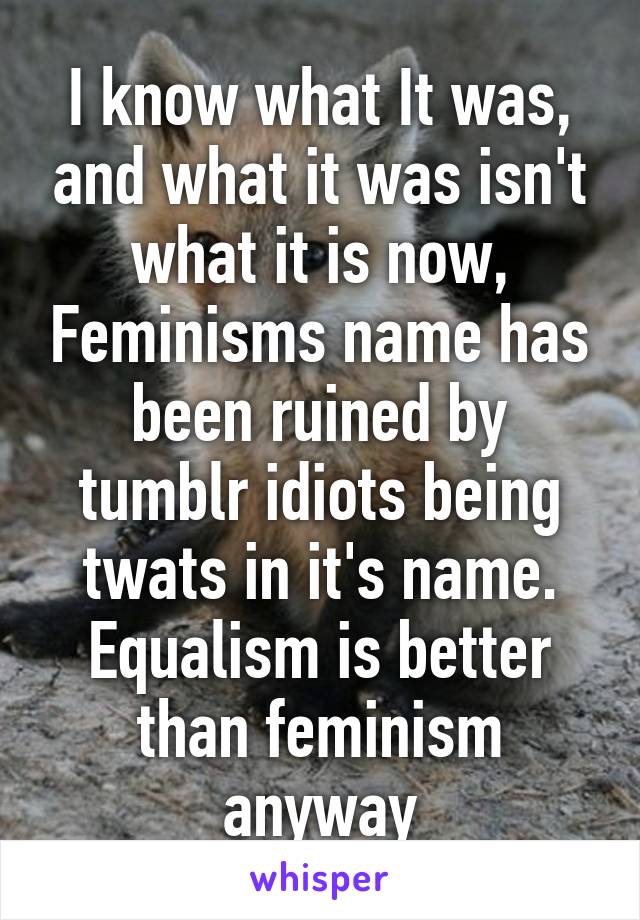 I know what It was, and what it was isn't what it is now, Feminisms name has been ruined by tumblr idiots being twats in it's name. Equalism is better than feminism anyway