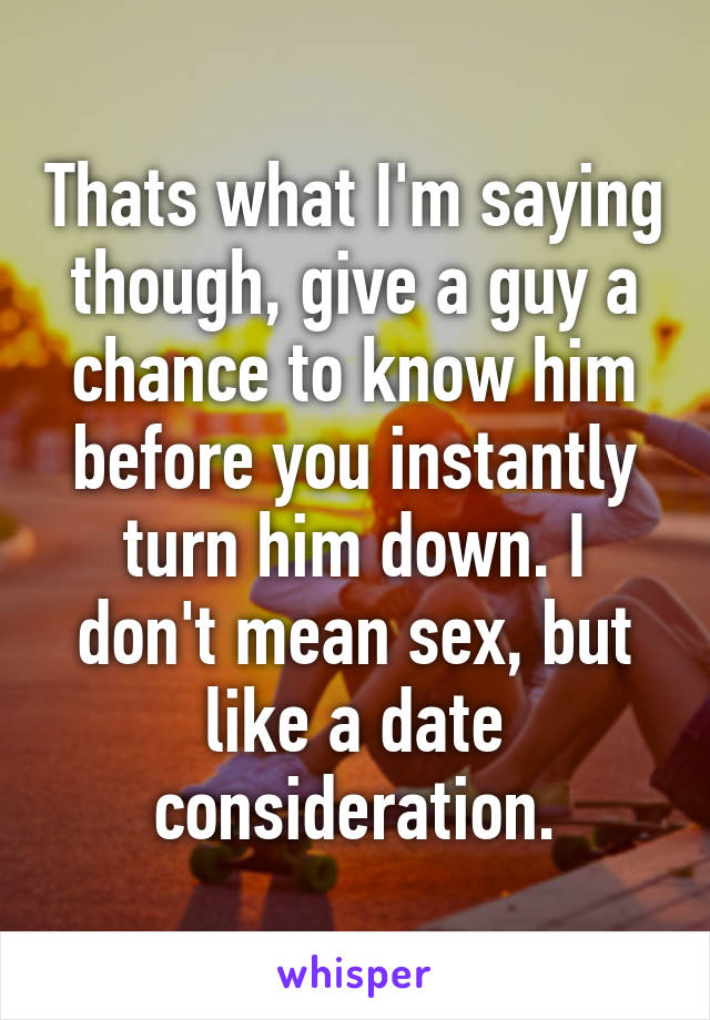 Thats what I'm saying though, give a guy a chance to know him before you instantly turn him down. I don't mean sex, but like a date consideration.