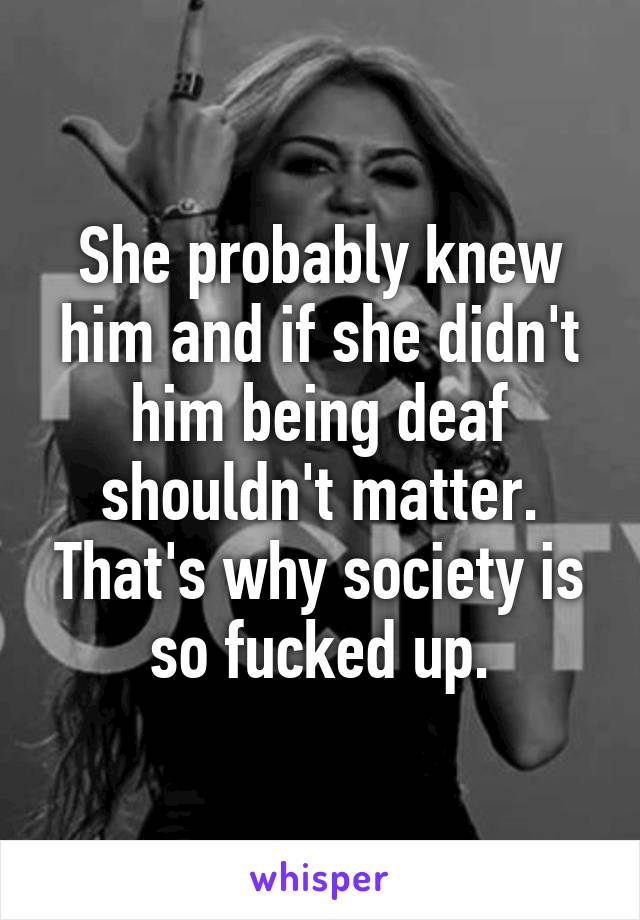 She probably knew him and if she didn't him being deaf shouldn't matter. That's why society is so fucked up.