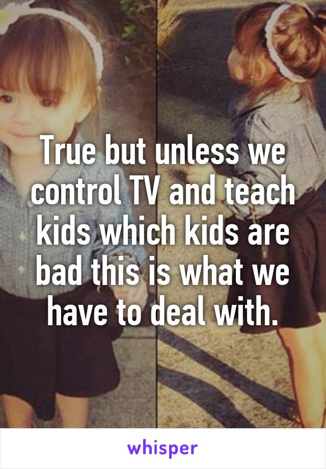 True but unless we control TV and teach kids which kids are bad this is what we have to deal with.