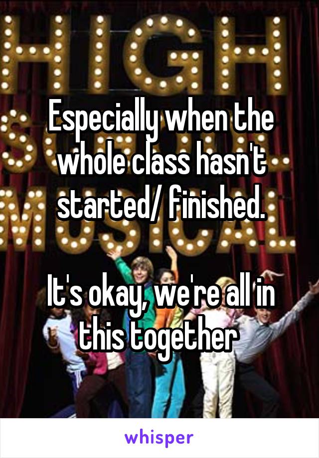 Especially when the whole class hasn't started/ finished.

It's okay, we're all in this together 