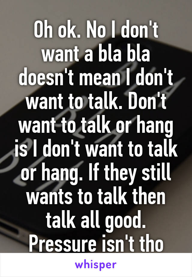 Oh ok. No I don't want a bla bla doesn't mean I don't want to talk. Don't want to talk or hang is I don't want to talk or hang. If they still wants to talk then talk all good. Pressure isn't tho