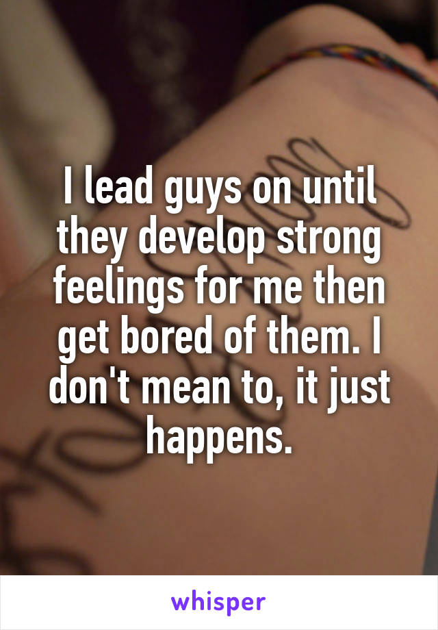 I lead guys on until they develop strong feelings for me then get bored of them. I don't mean to, it just happens.