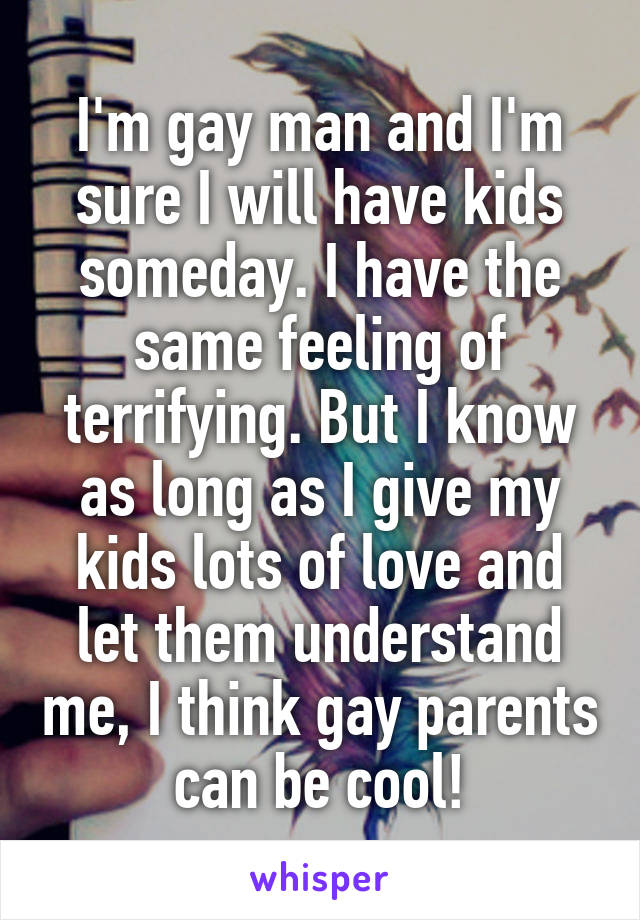 I'm gay man and I'm sure I will have kids someday. I have the same feeling of terrifying. But I know as long as I give my kids lots of love and let them understand me, I think gay parents can be cool!