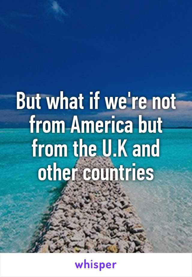 But what if we're not from America but from the U.K and other countries