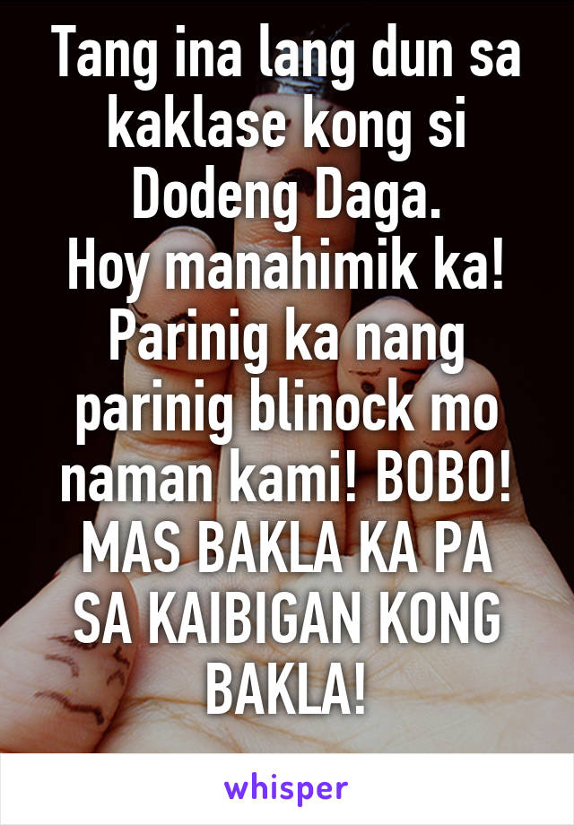 Tang ina lang dun sa kaklase kong si Dodeng Daga.
Hoy manahimik ka! Parinig ka nang parinig blinock mo naman kami! BOBO!
MAS BAKLA KA PA SA KAIBIGAN KONG BAKLA!
