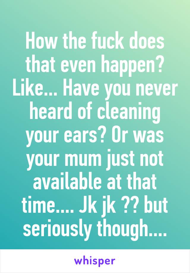 How the fuck does that even happen? Like... Have you never heard of cleaning your ears? Or was your mum just not available at that time.... Jk jk 😂😂 but seriously though....