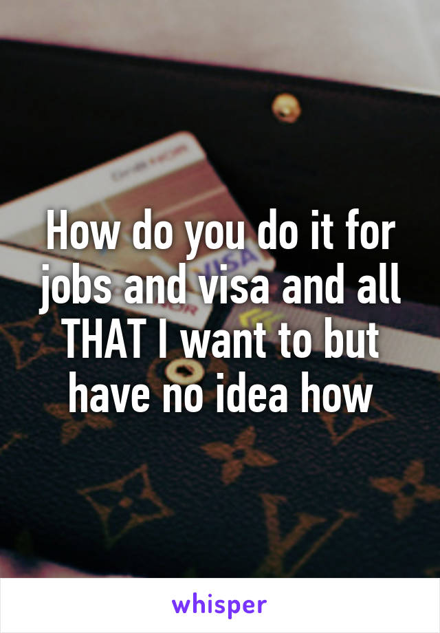 How do you do it for jobs and visa and all THAT I want to but have no idea how