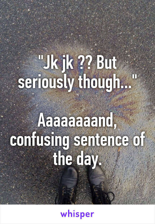 "Jk jk ?? But seriously though..."

Aaaaaaaand, confusing sentence of the day.