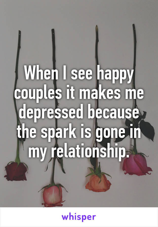 When I see happy couples it makes me depressed because the spark is gone in my relationship.