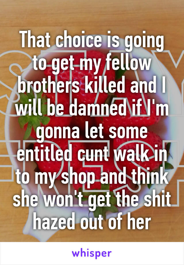 That choice is going to get my fellow brothers killed and I will be damned if I'm gonna let some entitled cunt walk in to my shop and think she won't get the shit hazed out of her