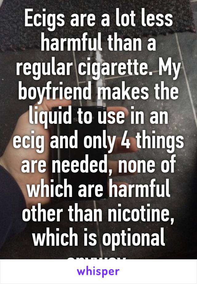 Ecigs are a lot less harmful than a regular cigarette. My boyfriend makes the liquid to use in an ecig and only 4 things are needed, none of which are harmful other than nicotine, which is optional anyway.