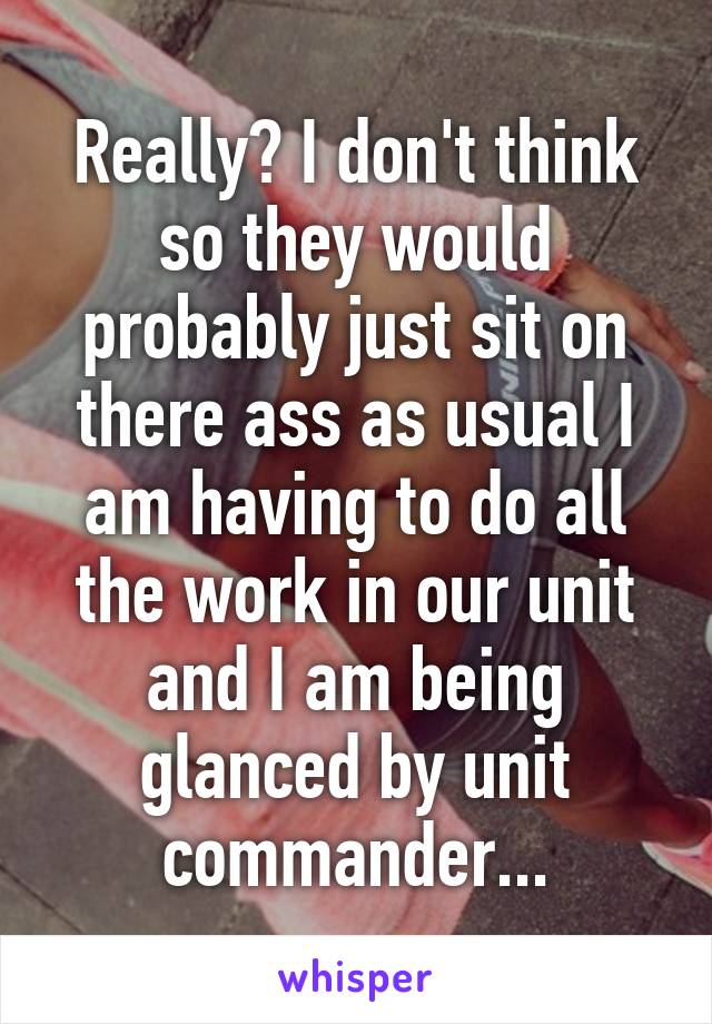 Really? I don't think so they would probably just sit on there ass as usual I am having to do all the work in our unit and I am being glanced by unit commander...